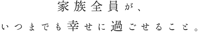 家族全員が、いつまでも幸せに過ごせること。